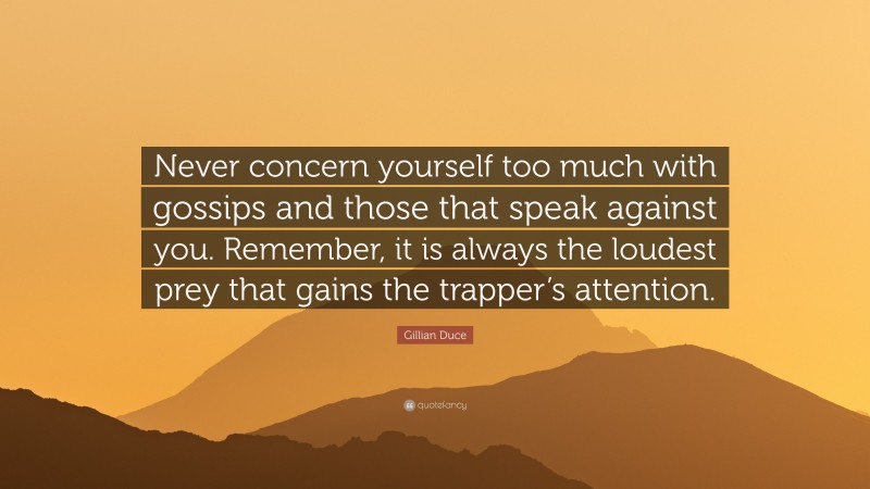 Gillian Duce Quote: “Never concern yourself too much with gossips and those that speak against you. Remember, it is always the loudest prey that gains the trapper’s attention.”