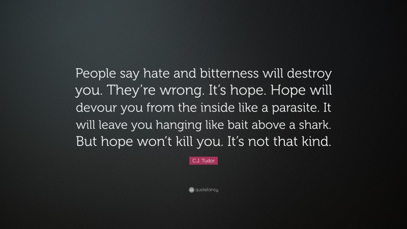 C.J. Tudor Quote: “People say hate and bitterness will destroy you. They’re wrong. It’s hope. Hope will devour you from the inside like a parasite. It will leave you hanging like bait above a shark. But hope won’t kill you. It’s not that kind.”