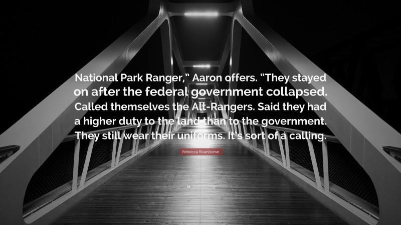 Rebecca Roanhorse Quote: “National Park Ranger,” Aaron offers. “They stayed on after the federal government collapsed. Called themselves the Alt-Rangers. Said they had a higher duty to the land than to the government. They still wear their uniforms. It’s sort of a calling.”