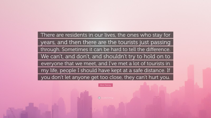 Alice Feeney Quote: “There are residents in our lives, the ones who stay for years, and then there are the tourists just passing through. Sometimes it can be hard to tell the difference. We can’t, and don’t, and shouldn’t try to hold on to everyone that we meet, and I’ve met a lot of tourists in my life, people I should have kept at a safe distance. If you don’t let anyone get too close, they can’t hurt you.”