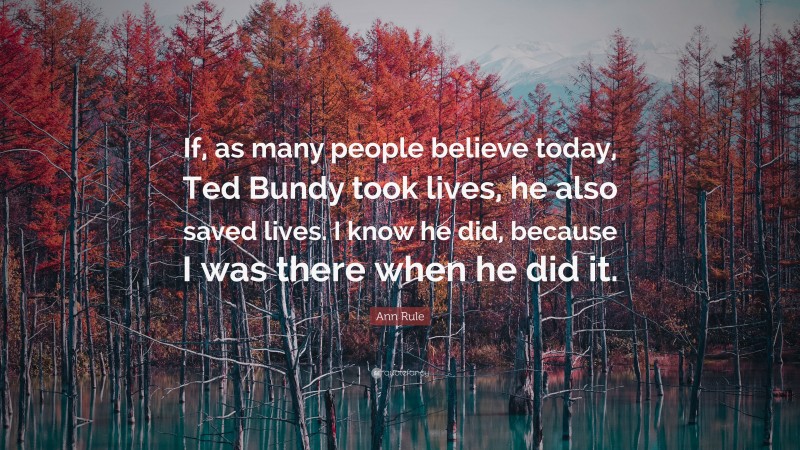 Ann Rule Quote: “If, as many people believe today, Ted Bundy took lives, he also saved lives. I know he did, because I was there when he did it.”