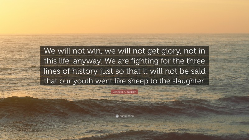 Jennifer A. Nielsen Quote: “We will not win, we will not get glory, not in this life, anyway. We are fighting for the three lines of history just so that it will not be said that our youth went like sheep to the slaughter.”