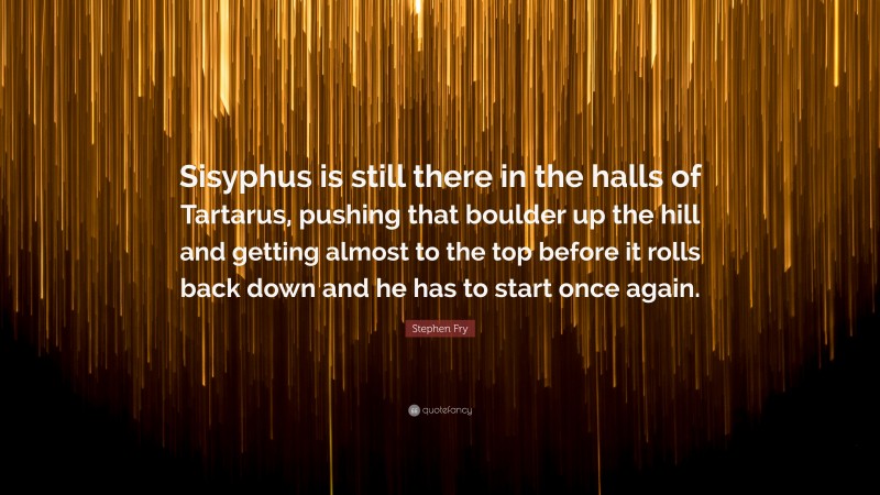 Stephen Fry Quote: “Sisyphus is still there in the halls of Tartarus, pushing that boulder up the hill and getting almost to the top before it rolls back down and he has to start once again.”