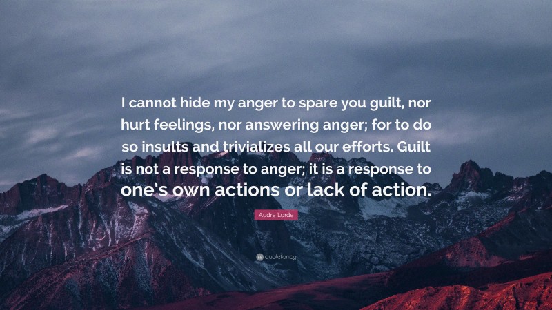 Audre Lorde Quote: “I cannot hide my anger to spare you guilt, nor hurt feelings, nor answering anger; for to do so insults and trivializes all our efforts. Guilt is not a response to anger; it is a response to one’s own actions or lack of action.”
