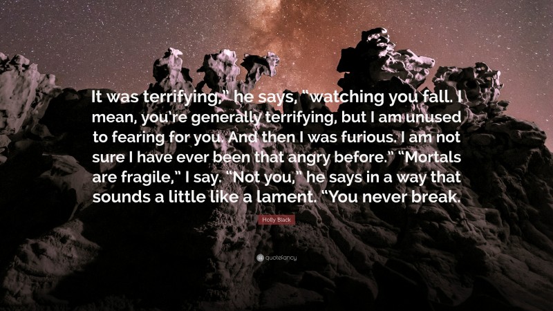 Holly Black Quote: “It was terrifying,” he says, “watching you fall. I mean, you’re generally terrifying, but I am unused to fearing for you. And then I was furious. I am not sure I have ever been that angry before.” “Mortals are fragile,” I say. “Not you,” he says in a way that sounds a little like a lament. “You never break.”