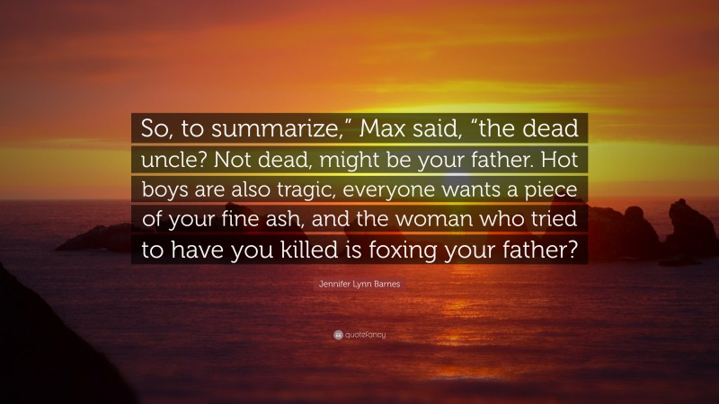 Jennifer Lynn Barnes Quote: “So, to summarize,” Max said, “the dead uncle? Not dead, might be your father. Hot boys are also tragic, everyone wants a piece of your fine ash, and the woman who tried to have you killed is foxing your father?”