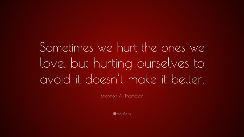Shannon A. Thompson Quote: “Sometimes we hurt the ones we love, but hurting ourselves to avoid it doesn’t make it better.”