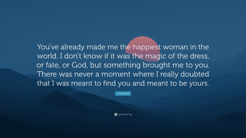 Vi Keeland Quote: “You’ve already made me the happiest woman in the world. I don’t know if it was the magic of the dress, or fate, or God, but something brought me to you. There was never a moment where I really doubted that I was meant to find you and meant to be yours.”