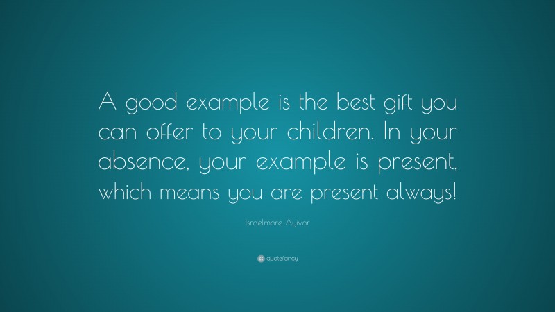 Israelmore Ayivor Quote: “A good example is the best gift you can offer to your children. In your absence, your example is present, which means you are present always!”