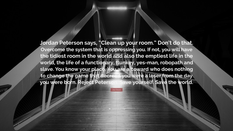 Joe Dixon Quote: “Jordan Peterson says, “Clean up your room.” Don’t do that. Overcome the system that is oppressing you. If not, you will have the tidiest room in the world and also the emptiest life in the world, the life of a functionary, flunkey, yes-man, robopath and slave. You know your place. You are a coward who does nothing to change the game that decreed you were a loser from the day you were born. Reject Peterson. Save yourself. Save the world.”