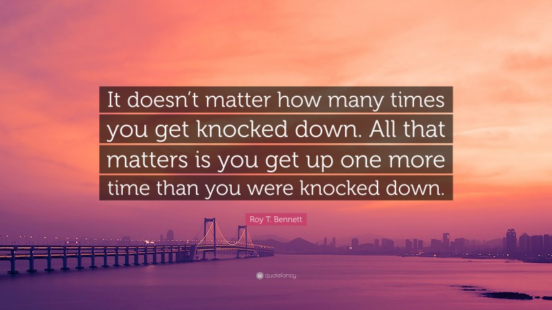 Roy T. Bennett Quote: “It doesn’t matter how many times you get knocked down. All that matters is you get up one more time than you were knocked down.”