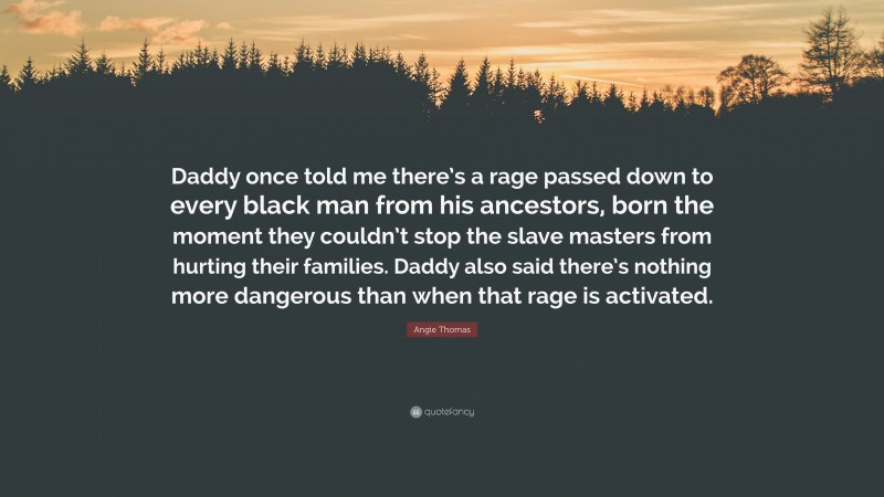 Angie Thomas Quote: “Daddy once told me there’s a rage passed down to every black man from his ancestors, born the moment they couldn’t stop the slave masters from hurting their families. Daddy also said there’s nothing more dangerous than when that rage is activated.”