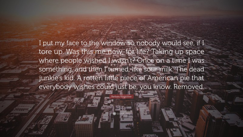 Barbara Kingsolver Quote: “I put my face to the window so nobody would see, if I tore up. Was this me now, for life? Taking up space where people wished I wasn’t? Once on a time I was something, and then I turned, like sour milk. The dead junkie’s kid. A rotten little piece of American pie that everybody wishes could just be, you know. Removed.”