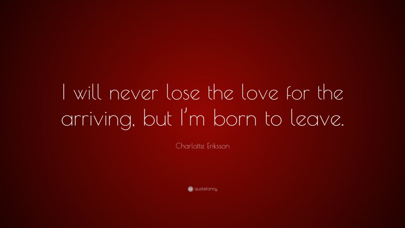 Charlotte Eriksson Quote: “I will never lose the love for the arriving, but I’m born to leave.”