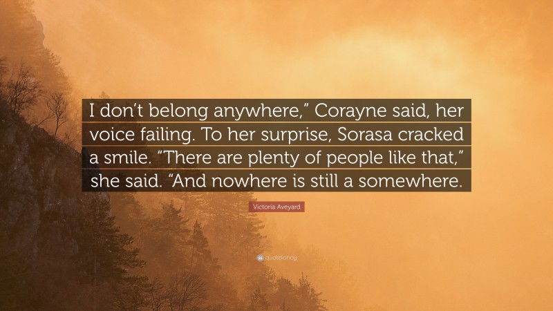 Victoria Aveyard Quote: “I don’t belong anywhere,” Corayne said, her voice failing. To her surprise, Sorasa cracked a smile. “There are plenty of people like that,” she said. “And nowhere is still a somewhere.”