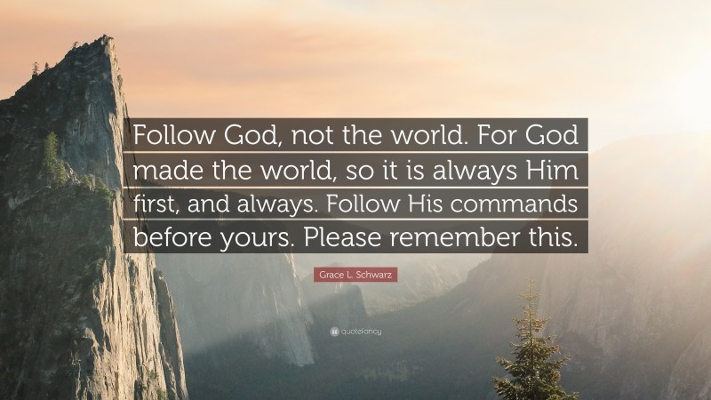 Grace L. Schwarz Quote: “Follow God, not the world. For God made the world, so it is always Him first, and always. Follow His commands before yours. Please remember this.”