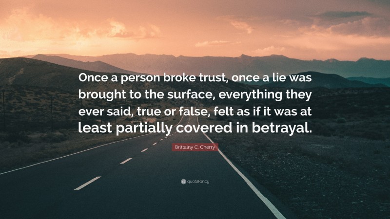 Brittainy C. Cherry Quote: “Once a person broke trust, once a lie was brought to the surface, everything they ever said, true or false, felt as if it was at least partially covered in betrayal.”