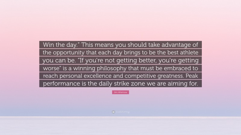 Jim Afremow Quote: “Win the day.” This means you should take advantage of the opportunity that each day brings to be the best athlete you can be. “If you’re not getting better, you’re getting worse” is a winning philosophy that must be embraced to reach personal excellence and competitive greatness. Peak performance is the daily strike zone we are aiming for.”