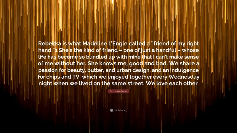 Tish Harrison Warren Quote: “Rebekka is what Madeline L’Engle called a “friend of my right hand.”1 She’s the kind of friend – one of just a handful – whose life has become so bundled up with mine that I can’t make sense of me without her. She knows me, good and bad. We share a passion for beauty, butter, and urban design, and an indulgence for chips and TV, which we enjoyed together every Wednesday night when we lived on the same street. We love each other.”