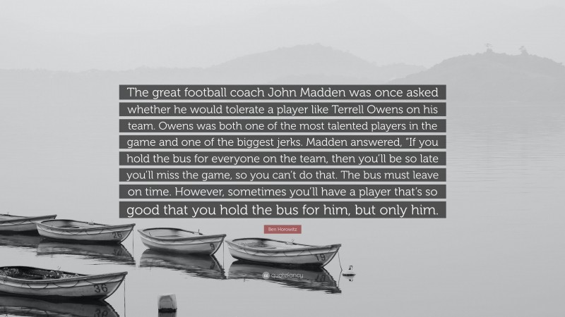 Ben Horowitz Quote: “The great football coach John Madden was once asked whether he would tolerate a player like Terrell Owens on his team. Owens was both one of the most talented players in the game and one of the biggest jerks. Madden answered, “If you hold the bus for everyone on the team, then you’ll be so late you’ll miss the game, so you can’t do that. The bus must leave on time. However, sometimes you’ll have a player that’s so good that you hold the bus for him, but only him.”