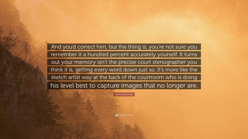 Norm MacDonald Quote: “And you’d correct him, but the thing is, you’re not sure you remember it a hundred percent accurately yourself. It turns out your memory isn’t the precise court stenographer you think it is, getting every word down just so. It’s more like the sketch artist way at the back of the courtroom who is doing his level best to capture images that no longer are.”