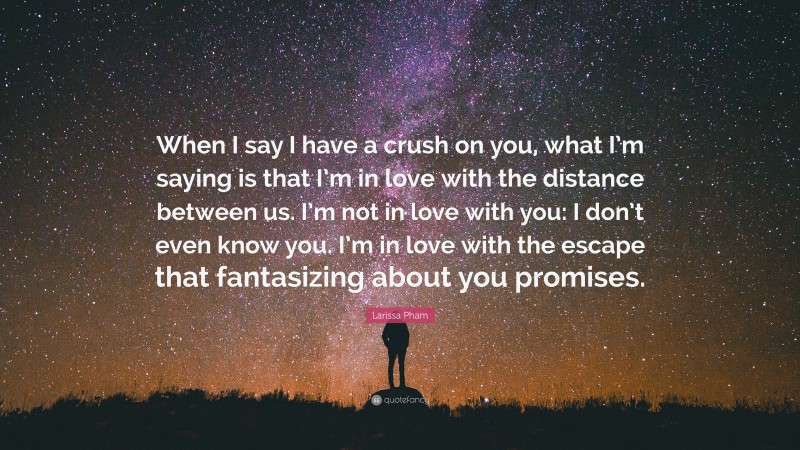 Larissa Pham Quote: “When I say I have a crush on you, what I’m saying is that I’m in love with the distance between us. I’m not in love with you: I don’t even know you. I’m in love with the escape that fantasizing about you promises.”