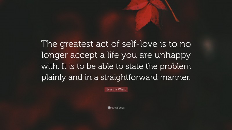 Brianna Wiest Quote: “The greatest act of self-love is to no longer accept a life you are unhappy with. It is to be able to state the problem plainly and in a straightforward manner.”