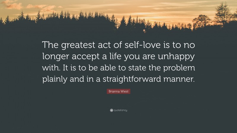 Brianna Wiest Quote: “The greatest act of self-love is to no longer accept a life you are unhappy with. It is to be able to state the problem plainly and in a straightforward manner.”