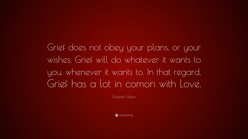 Elizabeth Gilbert Quote: “Grief does not obey your plans, or your wishes. Grief will do whatever it wants to you, whenever it wants to. In that regard, Grief has a lot in comon with Love.”
