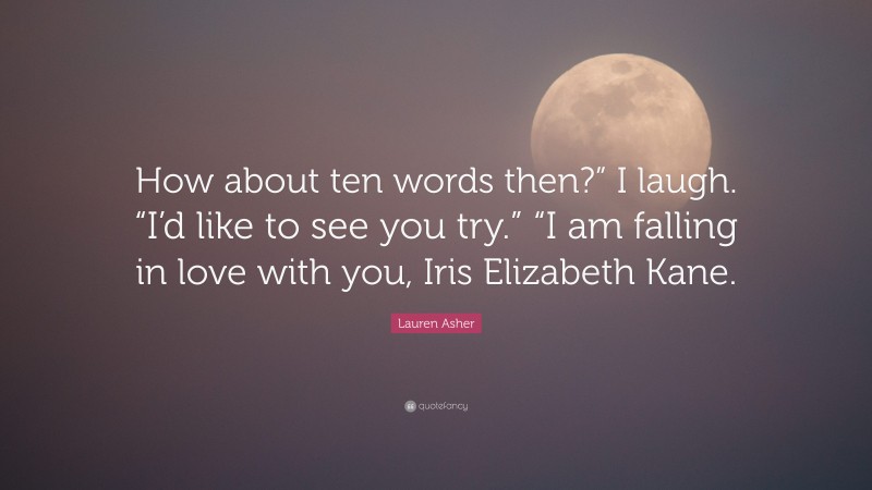 Lauren Asher Quote: “How about ten words then?” I laugh. “I’d like to see you try.” “I am falling in love with you, Iris Elizabeth Kane.”