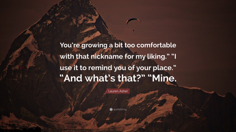 Lauren Asher Quote: “You’re growing a bit too comfortable with that nickname for my liking.” “I use it to remind you of your place.” “And what’s that?” “Mine.”