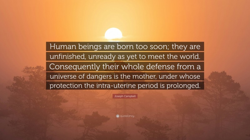 Joseph Campbell Quote: “Human beings are born too soon; they are unfinished, unready as yet to meet the world. Consequently their whole defense from a universe of dangers is the mother, under whose protection the intra-uterine period is prolonged.”