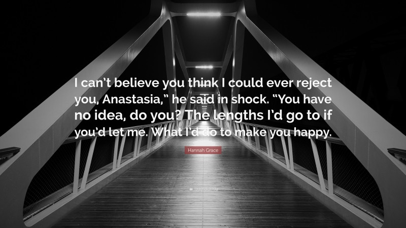 Hannah Grace Quote: “I can’t believe you think I could ever reject you, Anastasia,” he said in shock. “You have no idea, do you? The lengths I’d go to if you’d let me. What I’d do to make you happy.”
