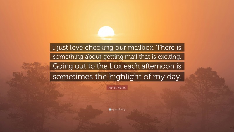 Ann M. Martin Quote: “I just love checking our mailbox. There is something about getting mail that is exciting. Going out to the box each afternoon is sometimes the highlight of my day.”