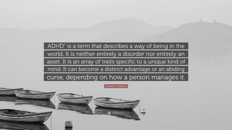 Edward M. Hallowell Quote: “ADHD” is a term that describes a way of being in the world. It is neither entirely a disorder nor entirely an asset. It is an array of traits specific to a unique kind of mind. It can become a distinct advantage or an abiding curse, depending on how a person manages it.”