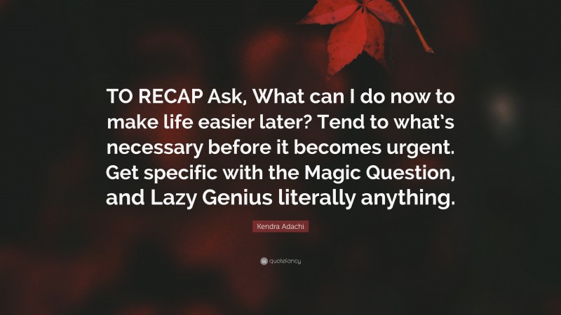 Kendra Adachi Quote: “TO RECAP Ask, What can I do now to make life easier later? Tend to what’s necessary before it becomes urgent. Get specific with the Magic Question, and Lazy Genius literally anything.”