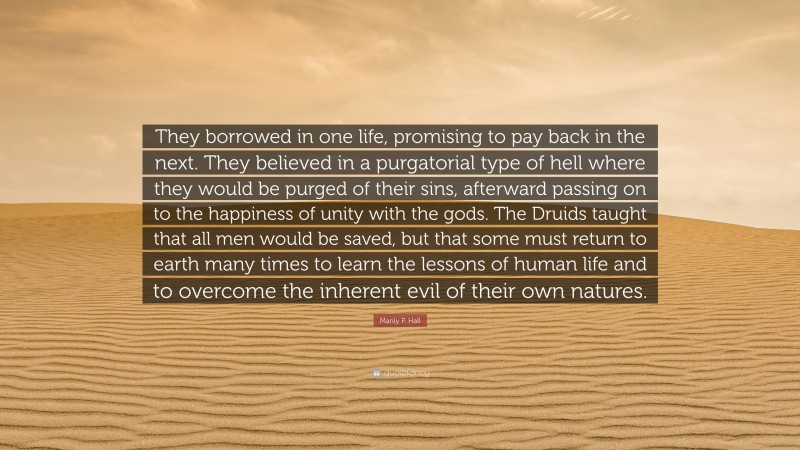 Manly P. Hall Quote: “They borrowed in one life, promising to pay back in the next. They believed in a purgatorial type of hell where they would be purged of their sins, afterward passing on to the happiness of unity with the gods. The Druids taught that all men would be saved, but that some must return to earth many times to learn the lessons of human life and to overcome the inherent evil of their own natures.”