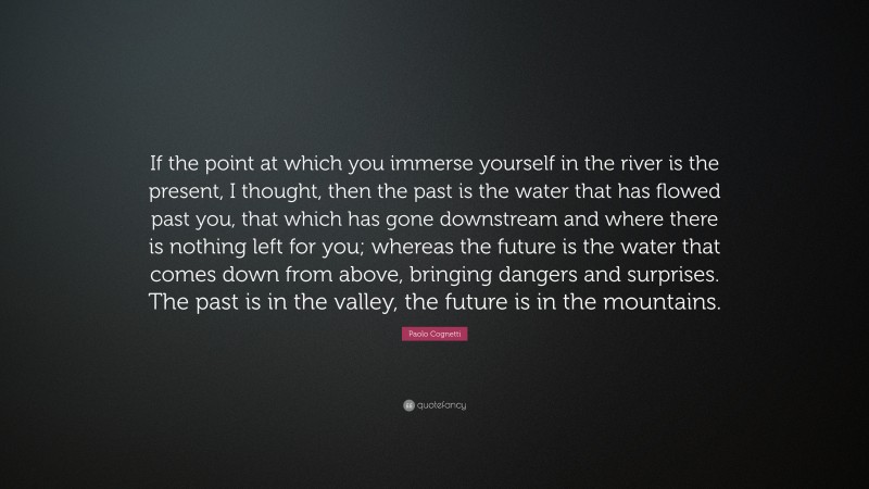 Paolo Cognetti Quote: “If the point at which you immerse yourself in the river is the present, I thought, then the past is the water that has flowed past you, that which has gone downstream and where there is nothing left for you; whereas the future is the water that comes down from above, bringing dangers and surprises. The past is in the valley, the future is in the mountains.”