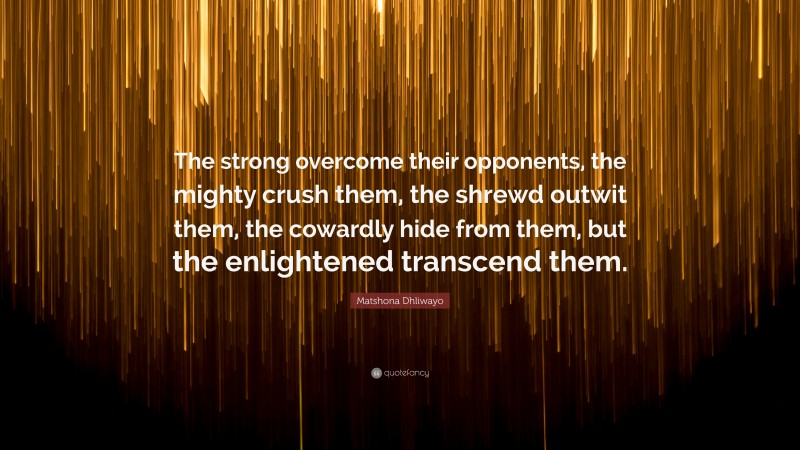Matshona Dhliwayo Quote: “The strong overcome their opponents, the mighty crush them, the shrewd outwit them, the cowardly hide from them, but the enlightened transcend them.”
