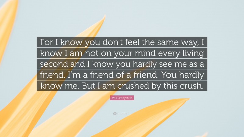 Will Darbyshire Quote: “For I know you don’t feel the same way, I know I am not on your mind every living second and I know you hardly see me as a friend. I’m a friend of a friend. You hardly know me. But I am crushed by this crush.”