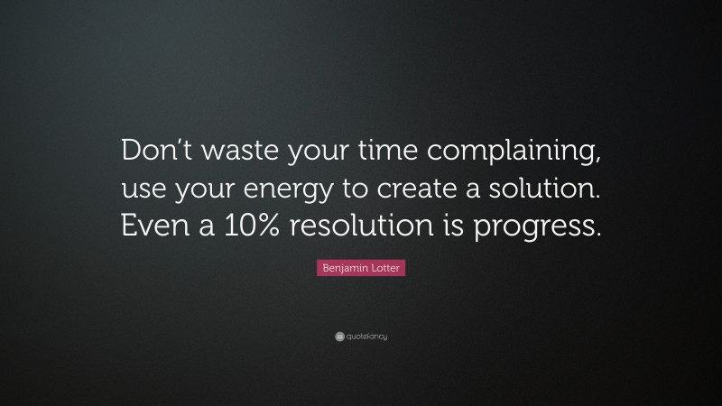 Benjamin Lotter Quote: “Don’t waste your time complaining, use your energy to create a solution. Even a 10% resolution is progress.”