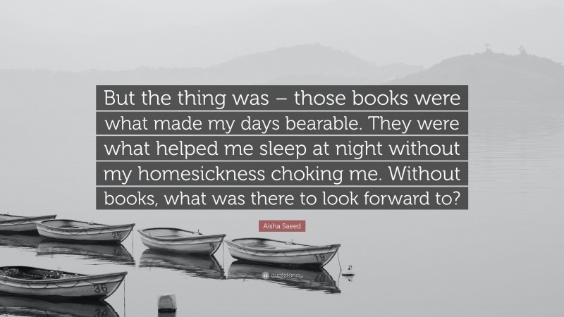 Aisha Saeed Quote: “But the thing was – those books were what made my days bearable. They were what helped me sleep at night without my homesickness choking me. Without books, what was there to look forward to?”