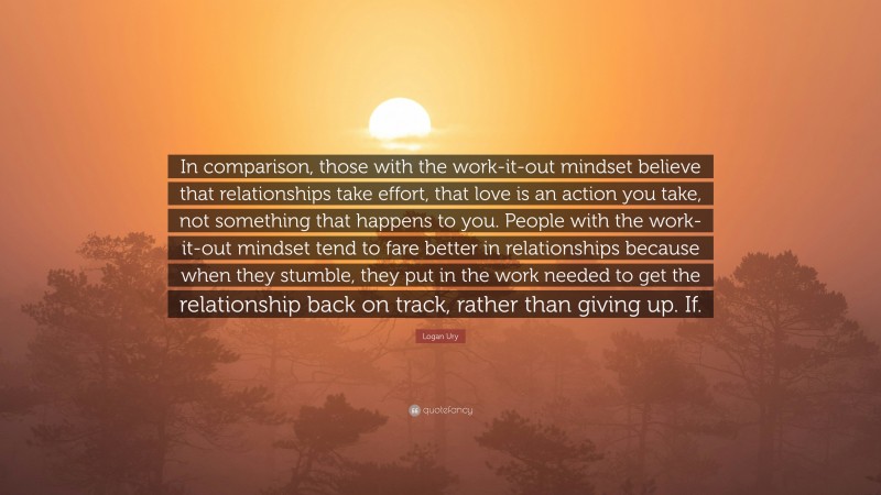 Logan Ury Quote: “In comparison, those with the work-it-out mindset believe that relationships take effort, that love is an action you take, not something that happens to you. People with the work-it-out mindset tend to fare better in relationships because when they stumble, they put in the work needed to get the relationship back on track, rather than giving up. If.”