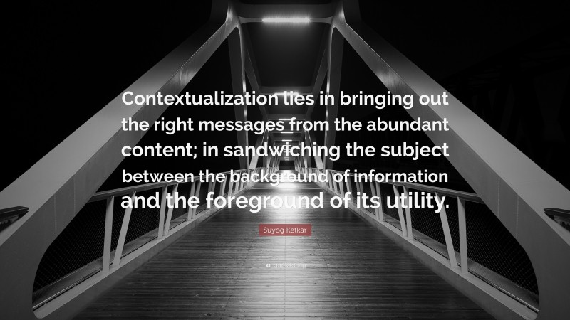 Suyog Ketkar Quote: “Contextualization lies in bringing out the right messages from the abundant content; in sandwiching the subject between the background of information and the foreground of its utility.”