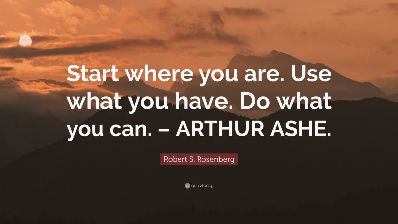 Robert S. Rosenberg Quote: “Start where you are. Use what you have. Do what you can. – ARTHUR ASHE.”