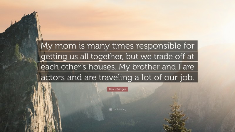 Beau Bridges Quote: “My mom is many times responsible for getting us all together, but we trade off at each other’s houses. My brother and I are actors and are traveling a lot of our job.”