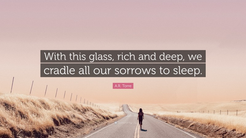 A.R. Torre Quote: “With this glass, rich and deep, we cradle all our sorrows to sleep.”