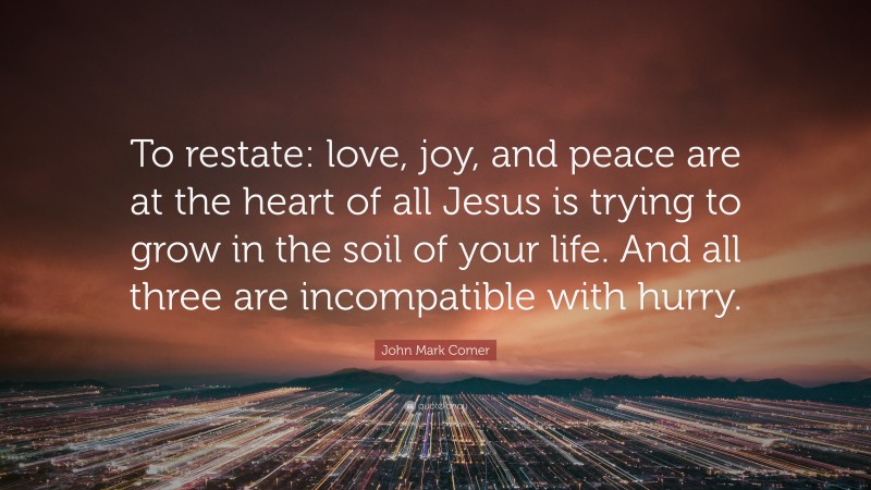 John Mark Comer Quote: “To restate: love, joy, and peace are at the heart of all Jesus is trying to grow in the soil of your life. And all three are incompatible with hurry.”