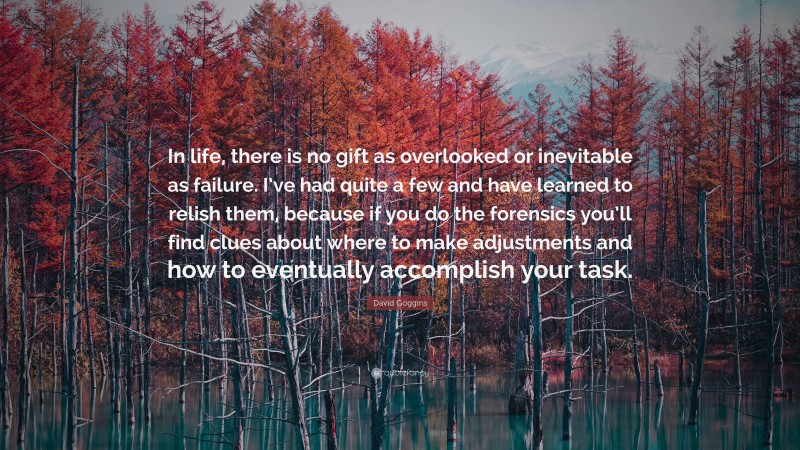 David Goggins Quote: “In life, there is no gift as overlooked or inevitable as failure. I’ve had quite a few and have learned to relish them, because if you do the forensics you’ll find clues about where to make adjustments and how to eventually accomplish your task.”