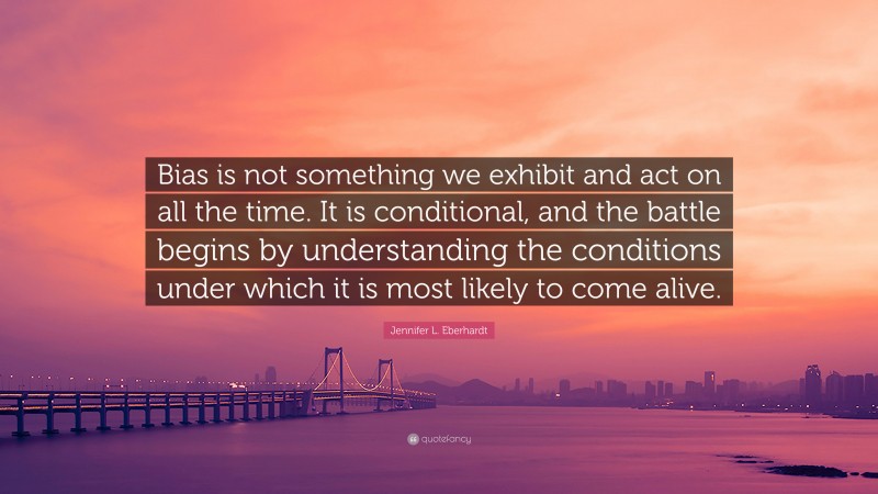 Jennifer L. Eberhardt Quote: “Bias is not something we exhibit and act on all the time. It is conditional, and the battle begins by understanding the conditions under which it is most likely to come alive.”